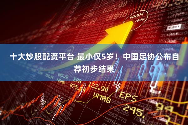 十大炒股配资平台 最小仅5岁！中国足协公布自荐初步结果