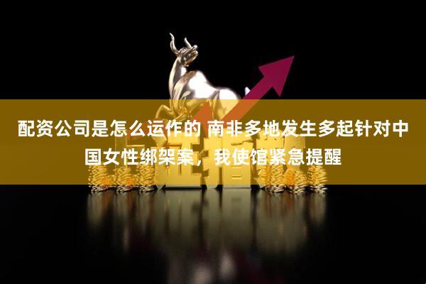配资公司是怎么运作的 南非多地发生多起针对中国女性绑架案，我使馆紧急提醒
