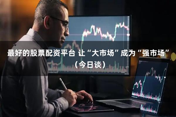 最好的股票配资平台 让“大市场”成为“强市场”（今日谈）