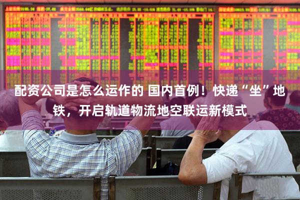 配资公司是怎么运作的 国内首例！快递“坐”地铁，开启轨道物流地空联运新模式