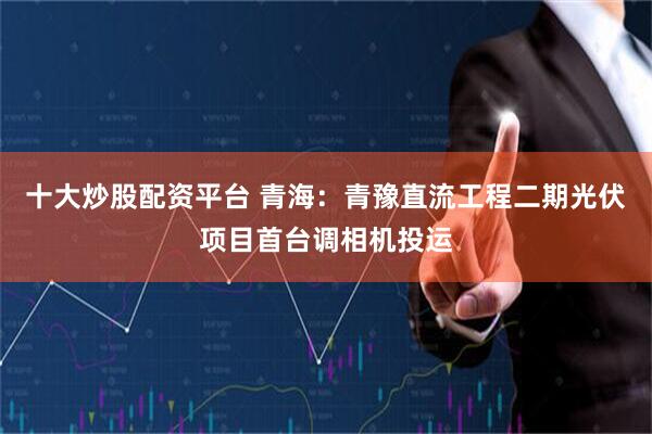十大炒股配资平台 青海：青豫直流工程二期光伏项目首台调相机投运