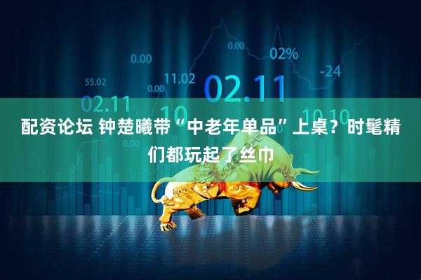 配资论坛 钟楚曦带“中老年单品”上桌？时髦精们都玩起了丝巾