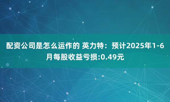 配资公司是怎么运作的 英力特：预计2025年1-6月每股收益亏损:0.49元