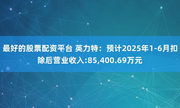 最好的股票配资平台 英力特：预计2025年1-6月扣除后营业收入:85,400.69万元