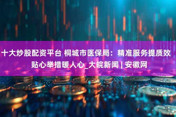 十大炒股配资平台 桐城市医保局：精准服务提质效   贴心举措暖人心_大皖新闻 | 安徽网