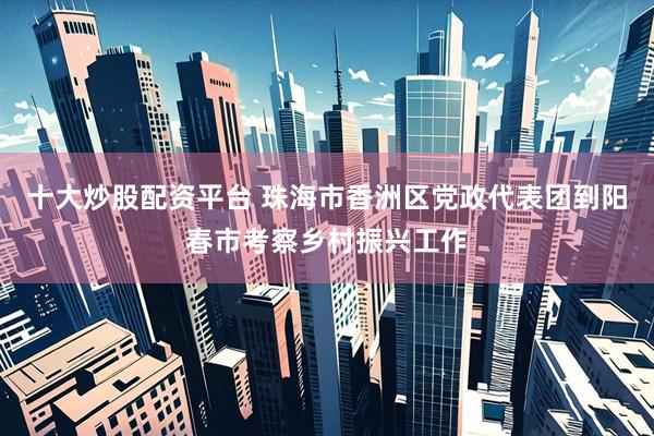 十大炒股配资平台 珠海市香洲区党政代表团到阳春市考察乡村振兴工作