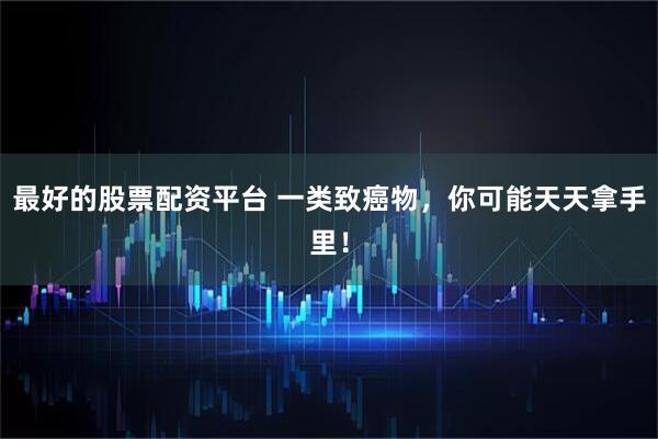 最好的股票配资平台 一类致癌物，你可能天天拿手里！