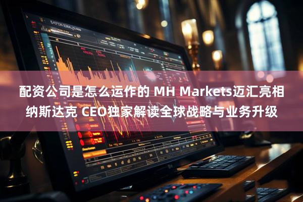 配资公司是怎么运作的 MH Markets迈汇亮相纳斯达克 CEO独家解读全球战略与业务升级
