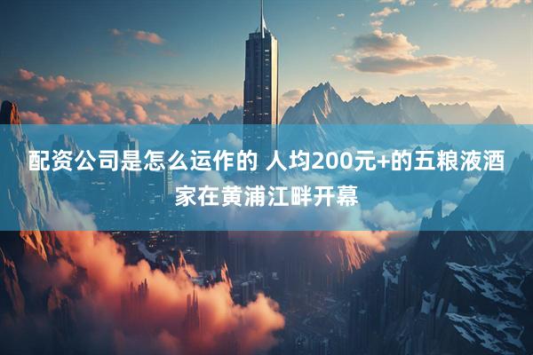 配资公司是怎么运作的 人均200元+的五粮液酒家在黄浦江畔开幕