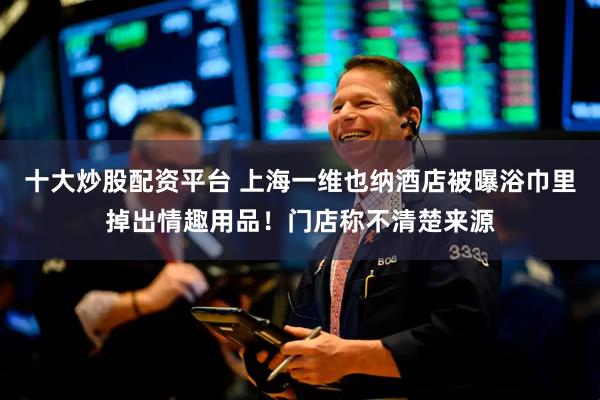 十大炒股配资平台 上海一维也纳酒店被曝浴巾里掉出情趣用品！门店称不清楚来源