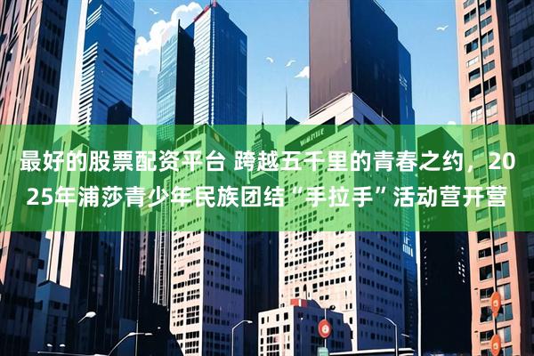 最好的股票配资平台 跨越五千里的青春之约，2025年浦莎青少年民族团结“手拉手”活动营开营