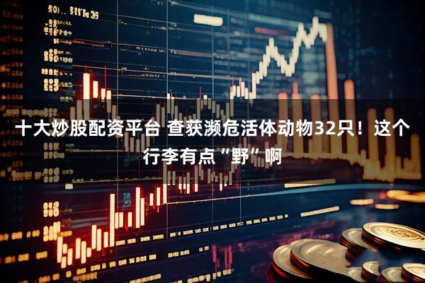 十大炒股配资平台 查获濒危活体动物32只！这个行李有点“野”啊