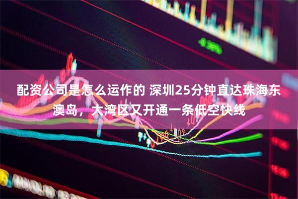 配资公司是怎么运作的 深圳25分钟直达珠海东澳岛，大湾区又开通一条低空快线
