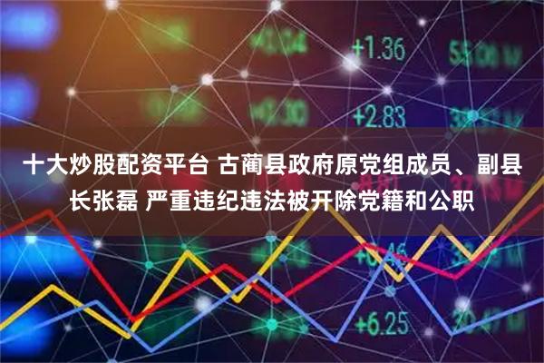 十大炒股配资平台 古蔺县政府原党组成员、副县长张磊 严重违纪违法被开除党籍和公职