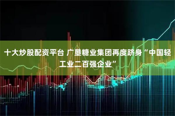 十大炒股配资平台 广垦糖业集团再度跻身“中国轻工业二百强企业”