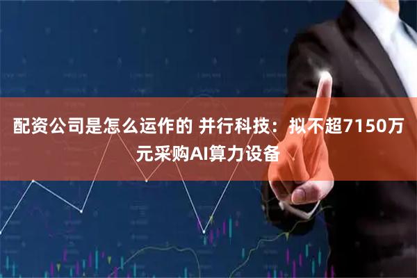 配资公司是怎么运作的 并行科技：拟不超7150万元采购AI算力设备