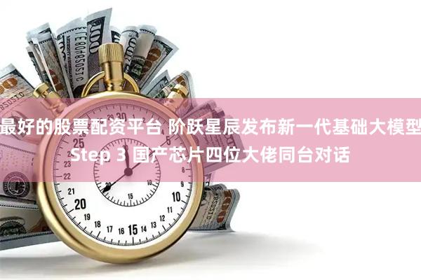 最好的股票配资平台 阶跃星辰发布新一代基础大模型Step 3 国产芯片四位大佬同台对话