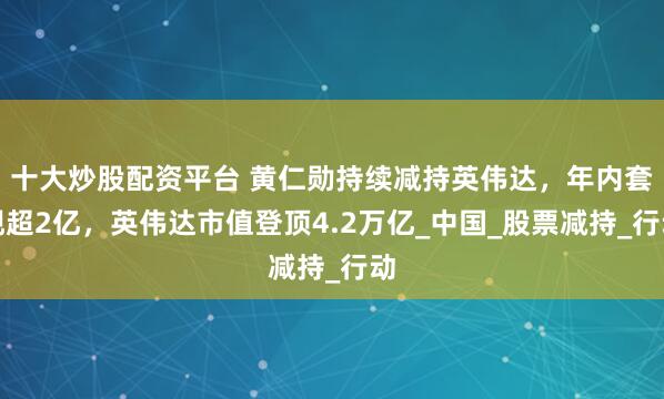 十大炒股配资平台 黄仁勋持续减持英伟达，年内套现超2亿，英伟达市值登顶4.2万亿_中国_股票减持_行动