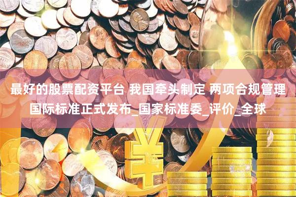 最好的股票配资平台 我国牵头制定 两项合规管理国际标准正式发布_国家标准委_评价_全球