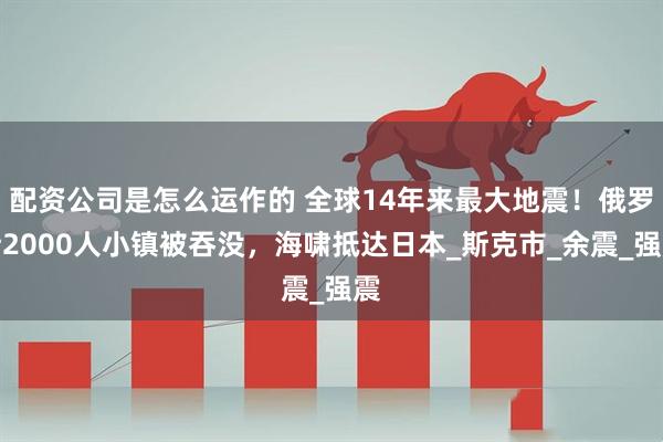 配资公司是怎么运作的 全球14年来最大地震！俄罗斯2000人小镇被吞没，海啸抵达日本_斯克市_余震_强震