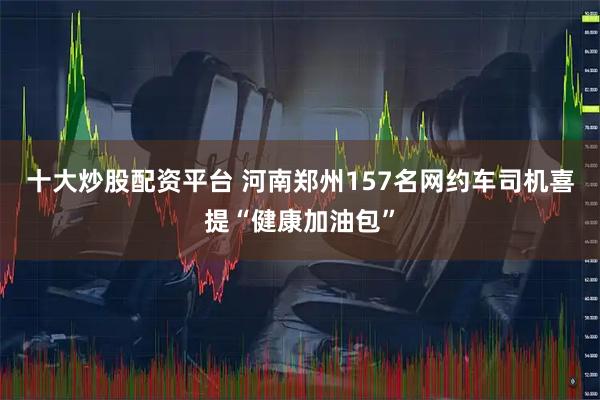 十大炒股配资平台 河南郑州157名网约车司机喜提“健康加油包”