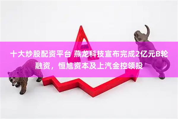 十大炒股配资平台 燕龙科技宣布完成2亿元B轮融资，恒旭资本及上汽金控领投