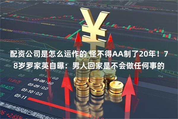 配资公司是怎么运作的 怪不得AA制了20年！78岁罗家英自曝：男人回家是不会做任何事的