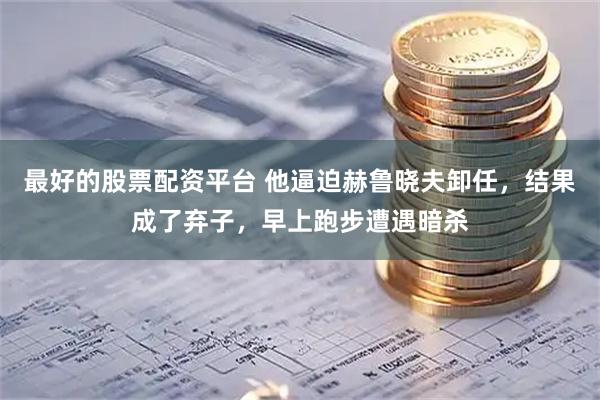 最好的股票配资平台 他逼迫赫鲁晓夫卸任，结果成了弃子，早上跑步遭遇暗杀