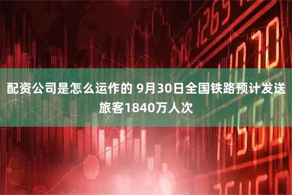 配资公司是怎么运作的 9月30日全国铁路预计发送旅客1840万人次