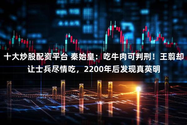 十大炒股配资平台 秦始皇：吃牛肉可判刑！王翦却让士兵尽情吃，2200年后发现真英明