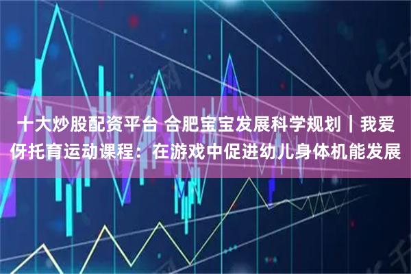 十大炒股配资平台 合肥宝宝发展科学规划|我爱伢托育运动课程:在游戏中促进幼儿身体机能发展