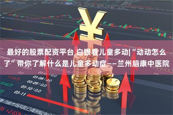 最好的股票配资平台 白银看儿童多动|“动动怎么了”带你了解什么是儿童多动症——兰州脑康中医院