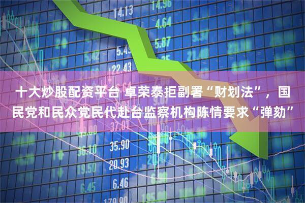十大炒股配资平台 卓荣泰拒副署“财划法”,国民党和民众党民代赴台监察机构陈情要求“弹劾”