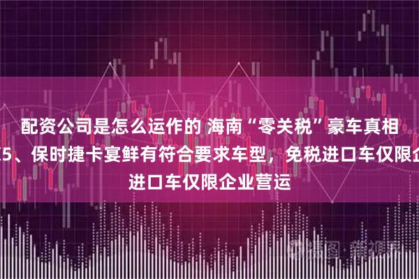 配资公司是怎么运作的 海南“零关税”豪车真相：宝马X5、保时捷卡宴鲜有符合要求车型，免税进口车仅限企业营运
