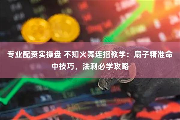 专业配资实操盘 不知火舞连招教学：扇子精准命中技巧，法刺必学攻略